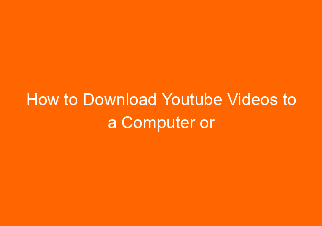 How to Download Youtube Videos to a Computer or Mobile Phone