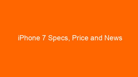 iPhone 7 Specs, Price and News