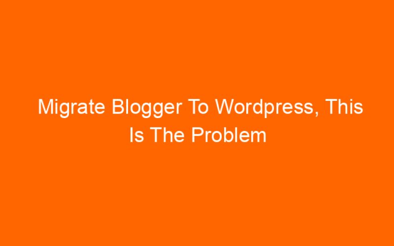 Migrate Blogger To WordPress, This Is The Problem You Will Find After Migration